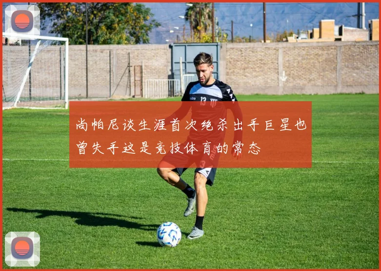 尚帕尼谈生涯首次绝杀出手巨星也曾失手这是竞技体育的常态