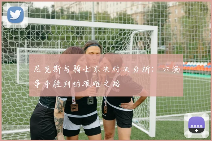 尼克斯与骑士东决对决分析：六场争夺胜利的艰难之路