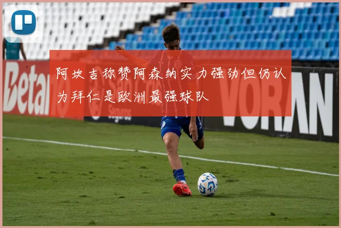 阿坎吉称赞阿森纳实力强劲但仍认为拜仁是欧洲最强球队