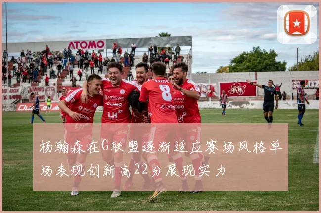 杨瀚森在G联盟逐渐适应赛场风格单场表现创新高22分展现实力