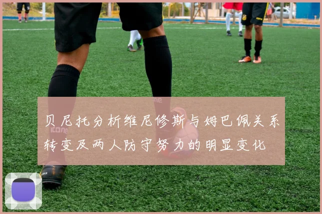 贝尼托分析维尼修斯与姆巴佩关系转变及两人防守努力的明显变化