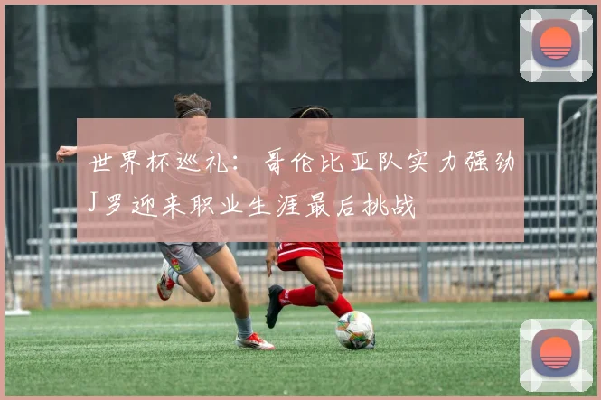 世界杯巡礼：哥伦比亚队实力强劲J罗迎来职业生涯最后挑战