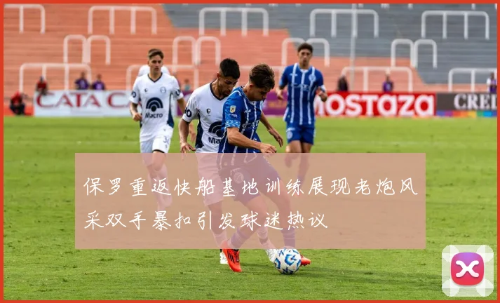 保罗重返快船基地训练展现老炮风采双手暴扣引发球迷热议