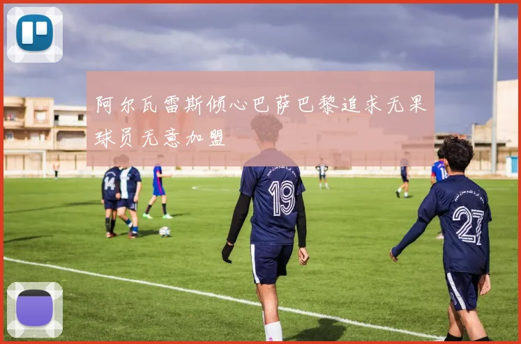 阿尔瓦雷斯倾心巴萨巴黎追求无果球员无意加盟