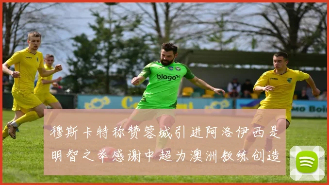 穆斯卡特称赞蓉城引进阿洛伊西是明智之举感谢中超为澳洲教练创造机会