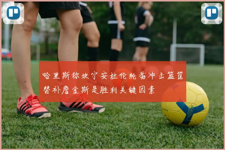 哈里斯称坎宁安杜伦轮番冲击篮筐替补詹金斯是胜利关键因素