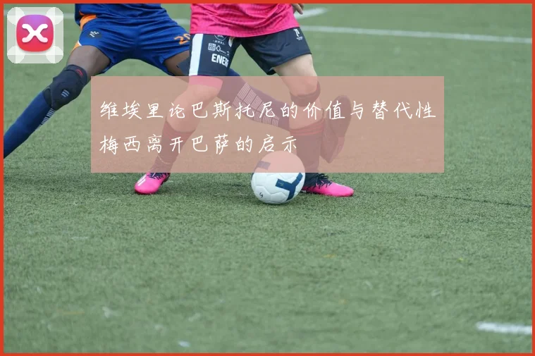 维埃里论巴斯托尼的价值与替代性梅西离开巴萨的启示