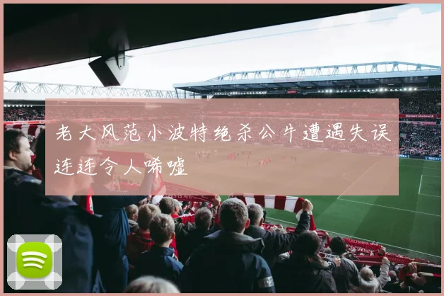 老大风范小波特绝杀公牛遭遇失误连连令人唏嘘