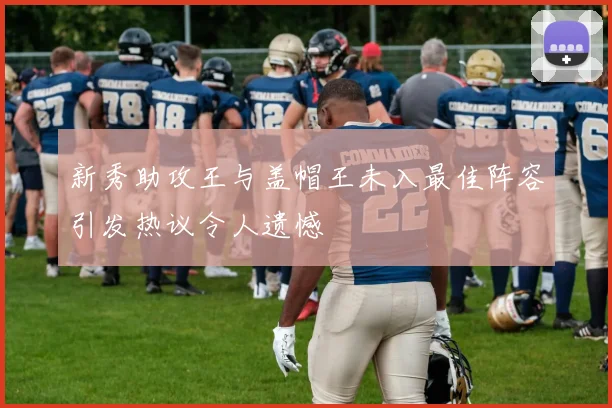 新秀助攻王与盖帽王未入最佳阵容引发热议令人遗憾