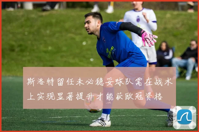 斯洛特留任未必稳妥球队需在战术上实现显著提升才能获欧冠资格