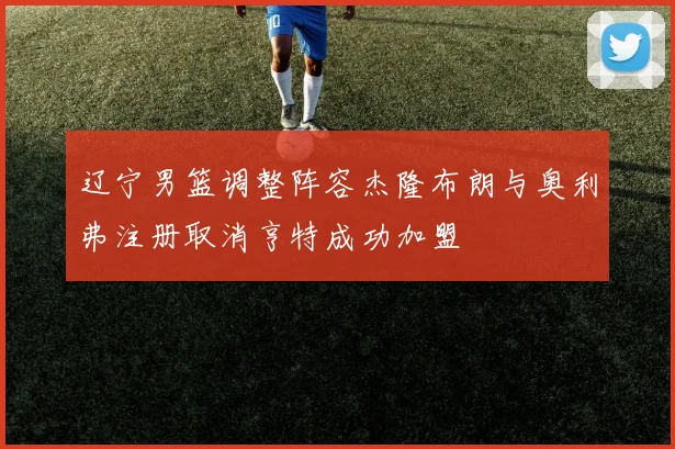 辽宁男篮调整阵容杰隆布朗与奥利弗注册取消亨特成功加盟